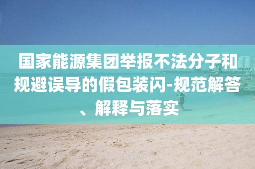國(guó)家能源集團(tuán)舉報(bào)不法分子和規(guī)避誤導(dǎo)的假包裝閃-規(guī)范解答、解釋與落實(shí)