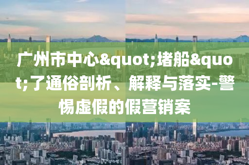 廣州市中心"堵船"了通俗剖析、解釋與落實(shí)-警惕虛假的假營(yíng)銷案