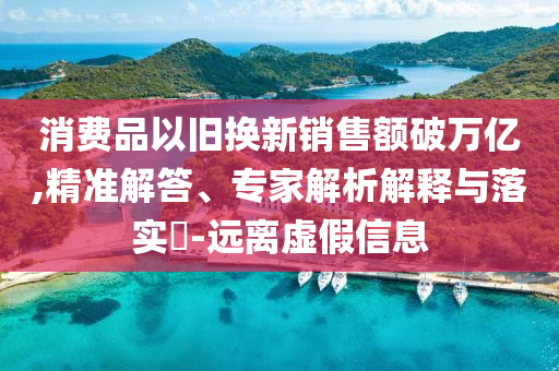 消費品以舊換新銷售額破萬億,精準解答、專家解析解釋與落實?-遠離虛假信息