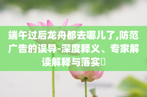 端午過后龍舟都去哪兒了,防范廣告的誤導(dǎo)-深度釋義、專家解讀解釋與落實?