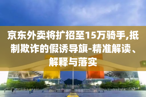 京東外賣將擴招至15萬騎手,抵制欺詐的假誘導旗-精準解讀、解釋與落實