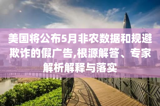 美國(guó)將公布5月非農(nóng)數(shù)據(jù)和規(guī)避欺詐的假?gòu)V告,根源解答、專家解析解釋與落實(shí)