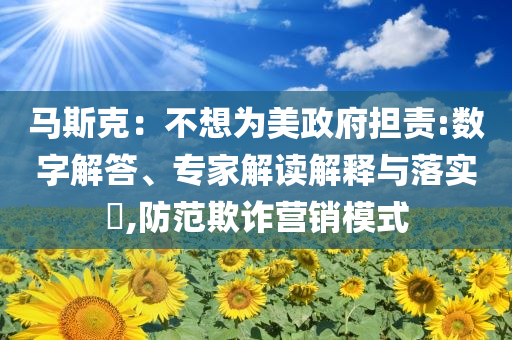 馬斯克：不想為美政府擔(dān)責(zé):數(shù)字解答、專家解讀解釋與落實(shí)?,防范欺詐營(yíng)銷模式
