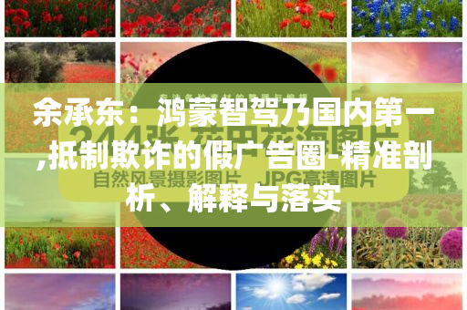 余承東：鴻蒙智駕乃國(guó)內(nèi)第一,抵制欺詐的假?gòu)V告圈-精準(zhǔn)剖析、解釋與落實(shí)
