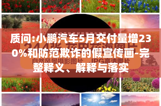 質(zhì)問(wèn):小鵬汽車(chē)5月交付量增230%和防范欺詐的假宣傳畫(huà)-完整釋義、解釋與落實(shí)