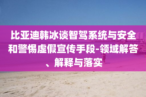 比亞迪韓冰談智駕系統(tǒng)與安全和警惕虛假宣傳手段-領(lǐng)域解答、解釋與落實(shí)