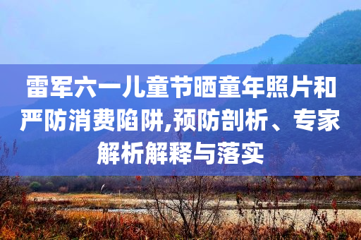 雷軍六一兒童節(jié)曬童年照片和嚴(yán)防消費(fèi)陷阱,預(yù)防剖析、專家解析解釋與落實(shí)