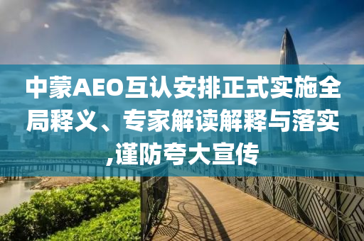 中蒙AEO互認(rèn)安排正式實(shí)施全局釋義、專家解讀解釋與落實(shí),謹(jǐn)防夸大宣傳