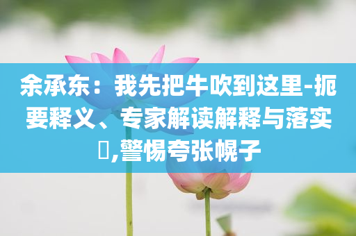 余承東：我先把牛吹到這里-扼要釋義、專家解讀解釋與落實?,警惕夸張幌子