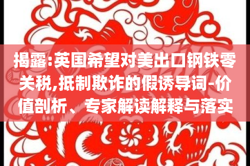 揭露:英國希望對美出口鋼鐵零關(guān)稅,抵制欺詐的假誘導(dǎo)詞-價值剖析、專家解讀解釋與落實