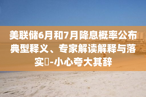 美聯(lián)儲6月和7月降息概率公布典型釋義、專家解讀解釋與落實?-小心夸大其辭