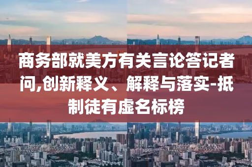 商務(wù)部就美方有關(guān)言論答記者問(wèn),創(chuàng)新釋義、解釋與落實(shí)-抵制徒有虛名標(biāo)榜