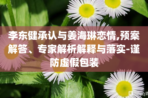 李東健承認(rèn)與姜海琳戀情,預(yù)案解答、專家解析解釋與落實(shí)-謹(jǐn)防虛假包裝
