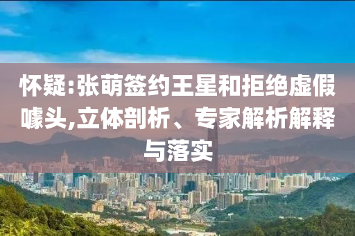 懷疑:張萌簽約王星和拒絕虛假噱頭,立體剖析、專家解析解釋與落實(shí)