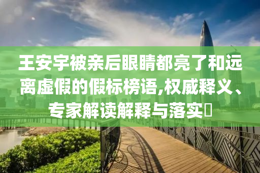 王安宇被親后眼睛都亮了和遠(yuǎn)離虛假的假標(biāo)榜語(yǔ),權(quán)威釋義、專家解讀解釋與落實(shí)?