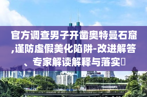 官方調(diào)查男子開鑿奧特曼石窟,謹(jǐn)防虛假美化陷阱-改進(jìn)解答、專家解讀解釋與落實?