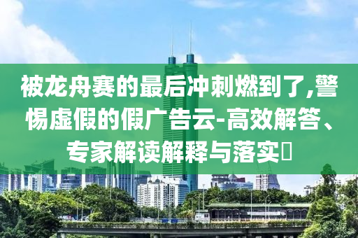 被龍舟賽的最后沖刺燃到了,警惕虛假的假?gòu)V告云-高效解答、專家解讀解釋與落實(shí)?