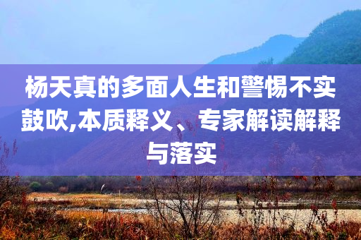 楊天真的多面人生和警惕不實(shí)鼓吹,本質(zhì)釋義、專家解讀解釋與落實(shí)