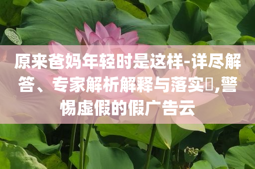 原來(lái)爸媽年輕時(shí)是這樣-詳盡解答、專家解析解釋與落實(shí)?,警惕虛假的假?gòu)V告云