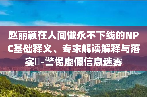 趙麗穎在人間做永不下線的NPC基礎(chǔ)釋義、專家解讀解釋與落實?-警惕虛假信息迷霧