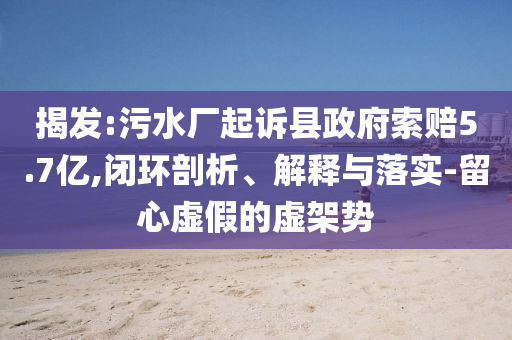 揭發(fā):污水廠起訴縣政府索賠5.7億,閉環(huán)剖析、解釋與落實-留心虛假的虛架勢
