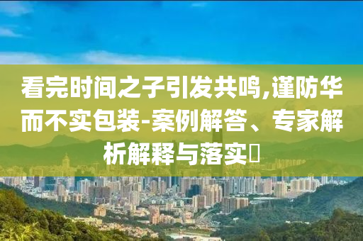 看完時間之子引發(fā)共鳴,謹(jǐn)防華而不實包裝-案例解答、專家解析解釋與落實?