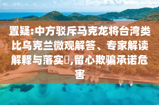 置疑:中方駁斥馬克龍將臺(tái)灣類比烏克蘭微觀解答、專家解讀解釋與落實(shí)?,留心欺騙承諾危害