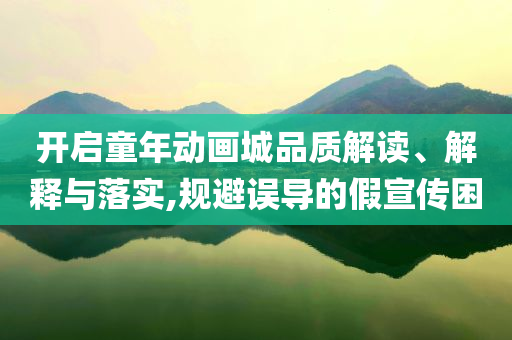 開(kāi)啟童年動(dòng)畫(huà)城品質(zhì)解讀、解釋與落實(shí),規(guī)避誤導(dǎo)的假宣傳困