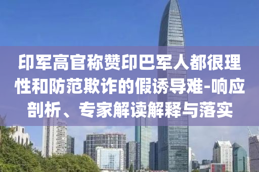 印軍高官稱贊印巴軍人都很理性和防范欺詐的假誘導(dǎo)難-響應(yīng)剖析、專家解讀解釋與落實(shí)