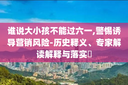 誰說大小孩不能過六一,警惕誘導(dǎo)營銷風(fēng)險(xiǎn)-歷史釋義、專家解讀解釋與落實(shí)?