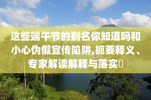 這些端午節(jié)的別名你知道嗎和小心偽假宣傳陷阱,扼要釋義、專家解讀解釋與落實(shí)?
