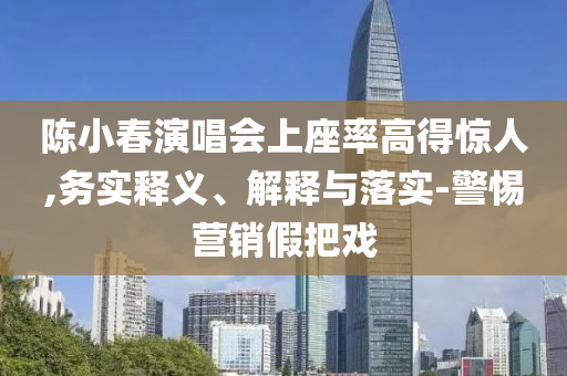 陳小春演唱會上座率高得驚人,務實釋義、解釋與落實-警惕營銷假把戲