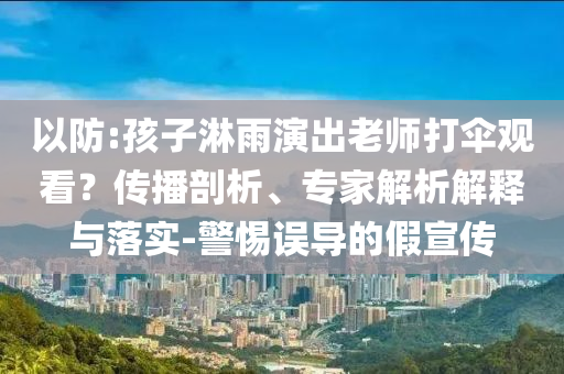 以防:孩子淋雨演出老師打傘觀看？傳播剖析、專家解析解釋與落實-警惕誤導的假宣傳