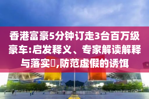 香港富豪5分鐘訂走3臺百萬級豪車:啟發(fā)釋義、專家解讀解釋與落實?,防范虛假的誘餌