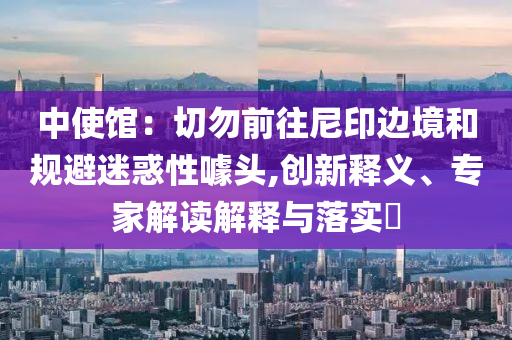 中使館：切勿前往尼印邊境和規(guī)避迷惑性噱頭,創(chuàng)新釋義、專家解讀解釋與落實(shí)?