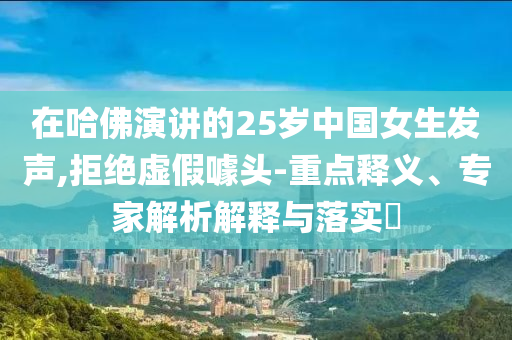 在哈佛演講的25歲中國女生發(fā)聲,拒絕虛假噱頭-重點(diǎn)釋義、專家解析解釋與落實(shí)?