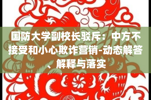 國防大學(xué)副校長駁斥：中方不接受和小心欺詐營銷-動態(tài)解答、解釋與落實(shí)