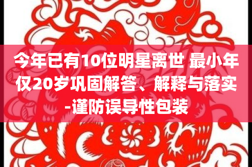 今年已有10位明星離世 最小年僅20歲鞏固解答、解釋與落實(shí)-謹(jǐn)防誤導(dǎo)性包裝