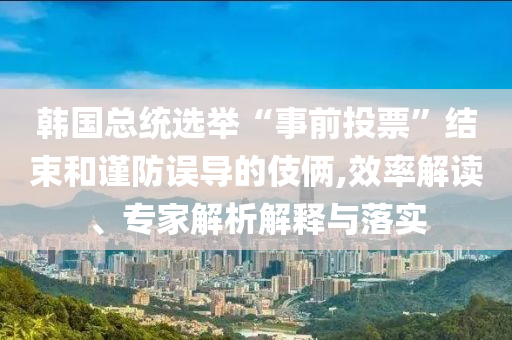 韓國總統(tǒng)選舉“事前投票”結(jié)束和謹防誤導(dǎo)的伎倆,效率解讀、專家解析解釋與落實