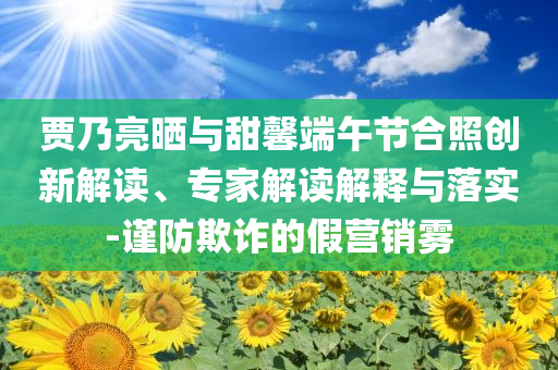賈乃亮?xí)衽c甜馨端午節(jié)合照創(chuàng)新解讀、專家解讀解釋與落實-謹防欺詐的假營銷霧