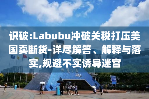 識破:Labubu沖破關稅打壓美國賣斷貨-詳盡解答、解釋與落實,規(guī)避不實誘導迷宮