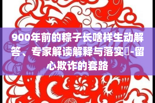 900年前的粽子長啥樣生動解答、專家解讀解釋與落實?-留心欺詐的套路
