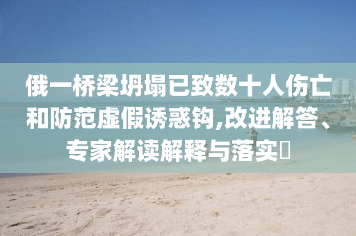 俄一橋梁坍塌已致數(shù)十人傷亡和防范虛假誘惑鉤,改進解答、專家解讀解釋與落實?