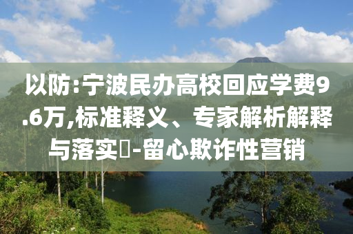 以防:寧波民辦高?；貞獙W費9.6萬,標準釋義、專家解析解釋與落實?-留心欺詐性營銷