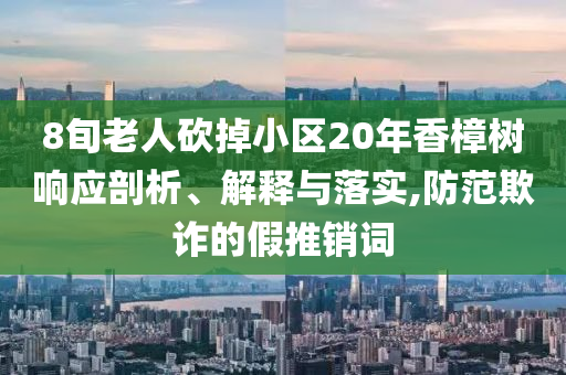 8旬老人砍掉小區(qū)20年香樟樹響應剖析、解釋與落實,防范欺詐的假推銷詞