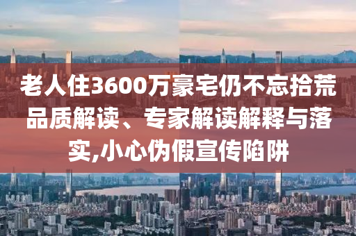 老人住3600萬豪宅仍不忘拾荒品質(zhì)解讀、專家解讀解釋與落實(shí),小心偽假宣傳陷阱