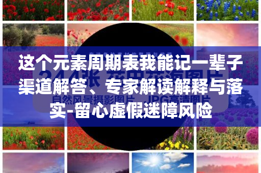 這個元素周期表我能記一輩子渠道解答、專家解讀解釋與落實-留心虛假迷障風(fēng)險
