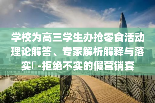 學(xué)校為高三學(xué)生辦搶零食活動理論解答、專家解析解釋與落實?-拒絕不實的假營銷套