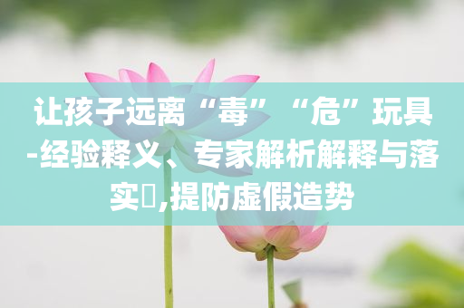 讓孩子遠(yuǎn)離“毒”“?！蓖婢?經(jīng)驗釋義、專家解析解釋與落實?,提防虛假造勢