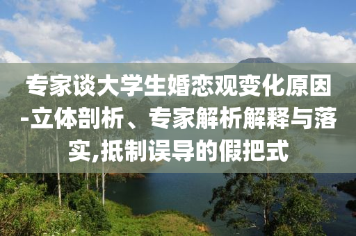 專家談大學(xué)生婚戀觀變化原因-立體剖析、專家解析解釋與落實,抵制誤導(dǎo)的假把式